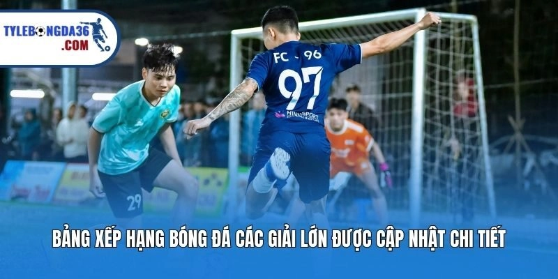 Bảng xếp hạng bóng đá các giải lớn được cập nhật chi tiết