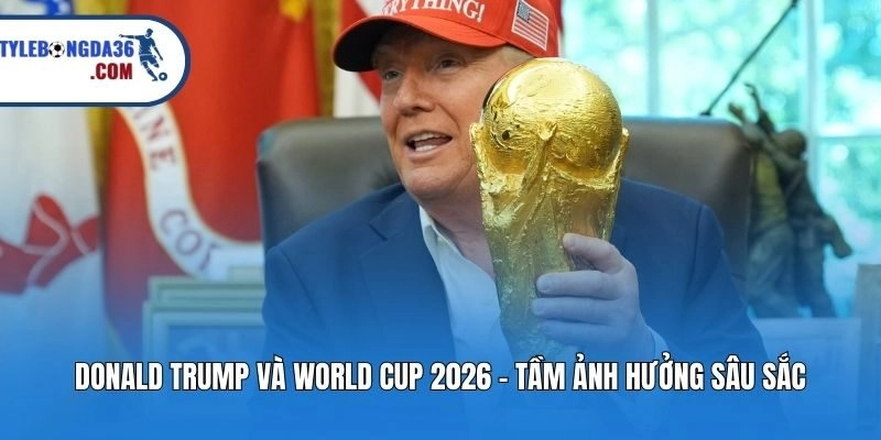 Donald Trump Và World Cup 2026 - Tầm Ảnh Hưởng Sâu Sắc