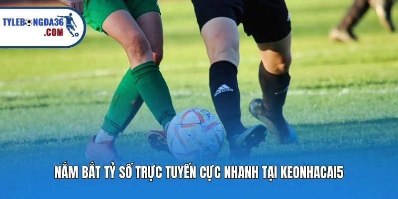 Nắm bắt tỷ số trực tuyến cực nhanh tại Keonhacai5