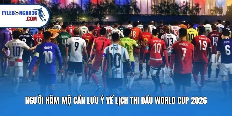 Người hâm mộ cần lưu ý về lịch thi đấu World Cup 2026